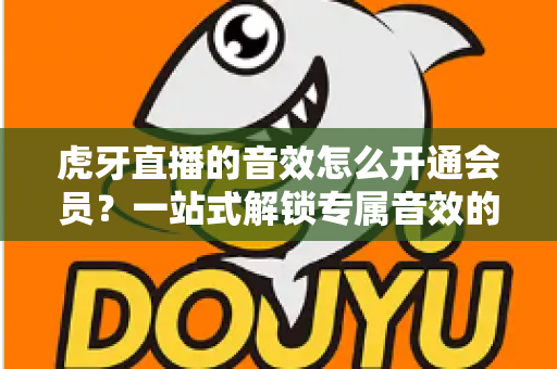 虎牙直播的音效怎么开通会员？一站式解锁专属音效的完整攻略与会员权益详解