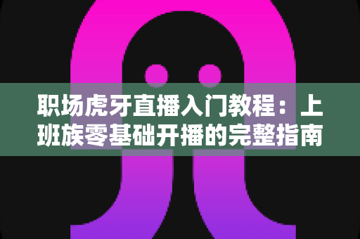 职场虎牙直播入门教程：上班族零基础开播的完整指南与涨粉变现攻略