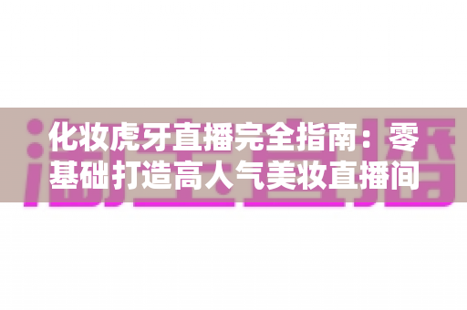 化妆虎牙直播完全指南：零基础打造高人气美妆直播间的实战攻略