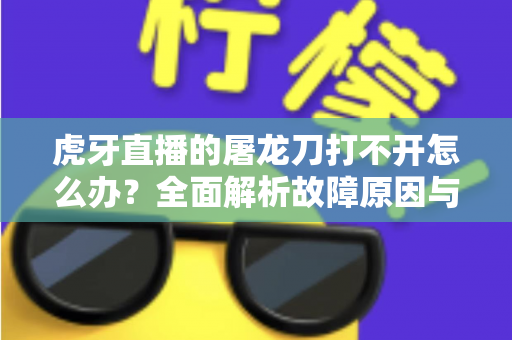 虎牙直播的屠龙刀打不开怎么办？全面解析故障原因与高效解决指南