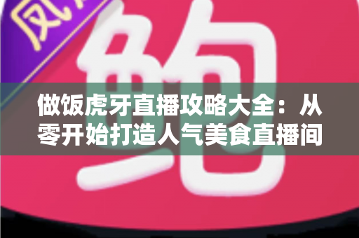 做饭虎牙直播攻略大全：从零开始打造人气美食直播间的实战指南