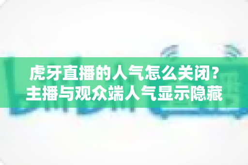 虎牙直播的人气怎么关闭?主播与观众端人气显示隐藏设置超全指南 虎牙直播的人气怎么关闭?主播与观众端人气显示隐藏设置超全指南