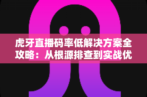 虎牙直播码率低解决方案全攻略：从根源排查到实战优化，让画质清晰升级