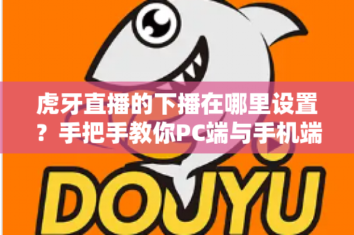 虎牙直播的下播在哪里设置？手把手教你PC端与手机端下播操作全流程