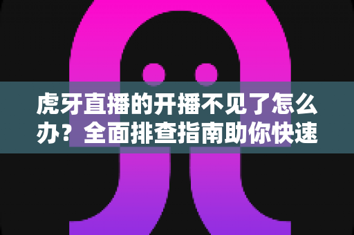 虎牙直播的开播不见了怎么办？全面排查指南助你快速恢复开播功能