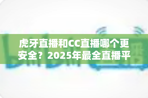 虎牙直播和CC直播哪个更安全？2025年最全直播平台安全对比指南，看这篇就够了！