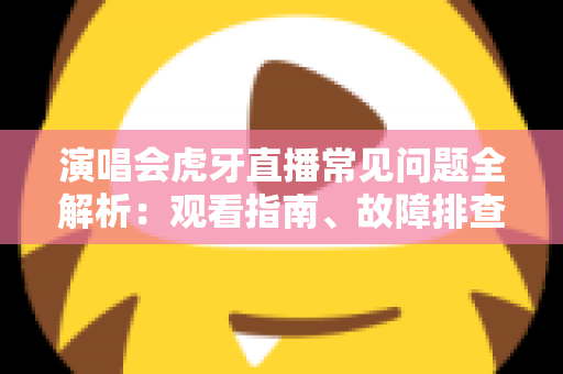 演唱会虎牙直播常见问题全解析：观看指南、故障排查与互动技巧一站式攻略