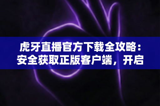 虎牙直播官方下载全攻略：安全获取正版客户端，开启高清流畅的直播新体验