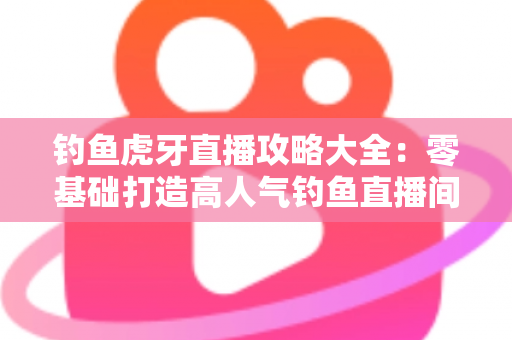钓鱼虎牙直播攻略大全：零基础打造高人气钓鱼直播间的实战指南