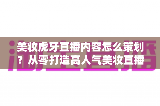 美妆虎牙直播内容怎么策划？从零打造高人气美妆直播间的完整实操指南