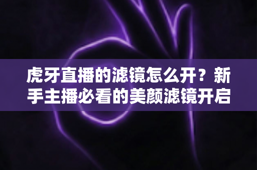 虎牙直播的滤镜怎么开？新手主播必看的美颜滤镜开启全攻略