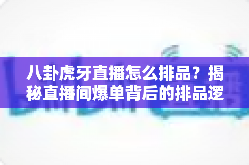 八卦虎牙直播怎么排品？揭秘直播间爆单背后的排品逻辑与实战秘籍