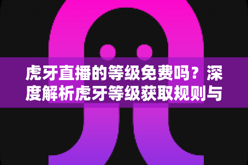 虎牙直播的等级免费吗？深度解析虎牙等级获取规则与免费升级攻略