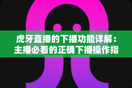虎牙直播的下播功能详解：主播必看的正确下播操作指南与数据复盘技巧