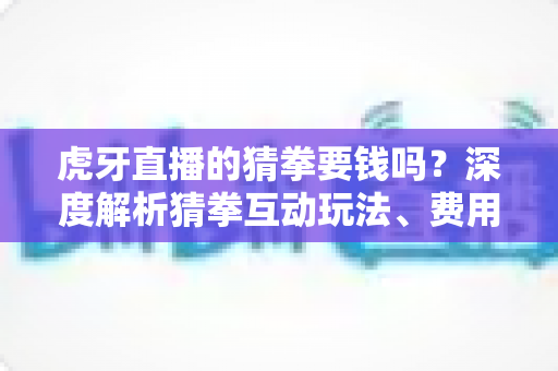 虎牙直播的猜拳要钱吗？深度解析猜拳互动玩法、费用真相与安全参与指南