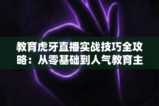 教育虎牙直播实战技巧全攻略：从零基础到人气教育主播的进阶指南