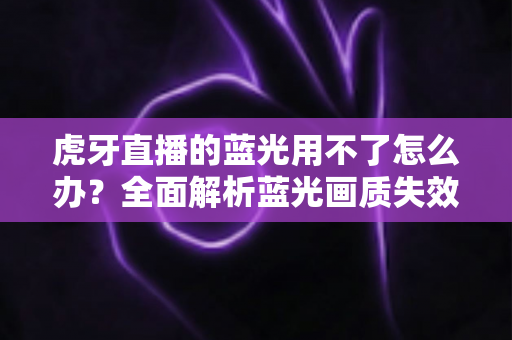 虎牙直播的蓝光用不了怎么办？全面解析蓝光画质失效原因与实用解决方案