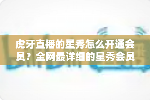 虎牙直播的星秀怎么开通会员？全网最详细的星秀会员开通攻略与权益解析
