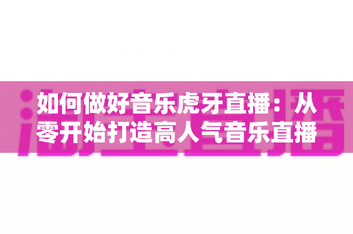 如何做好音乐虎牙直播：从零开始打造高人气音乐直播间的完整实战指南