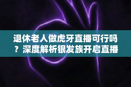 退休老人做虎牙直播可行吗?深度解析银发族开启直播新征程的机遇、挑战与实操指南 退休老人做虎牙直播可行吗?深度解析银发族开启直播新征程的机遇、挑战与实操指南