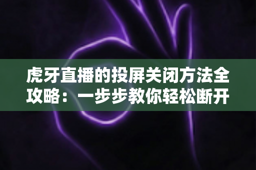 虎牙直播的投屏关闭方法全攻略：一步步教你轻松断开投屏，畅享更自由的观看体验