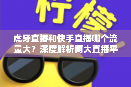 虎牙直播和快手直播哪个流量大？深度解析两大直播平台的流量数据、用户规模与平台生态