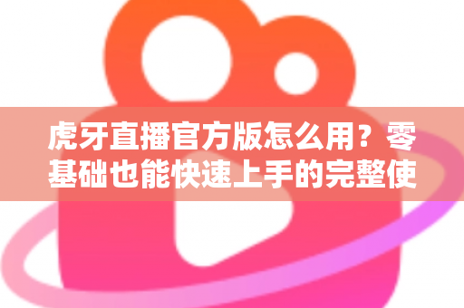 虎牙直播官方版怎么用？零基础也能快速上手的完整使用教程与技巧大全