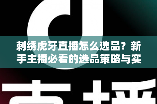 刺绣虎牙直播怎么选品？新手主播必看的选品策略与实战技巧全解析