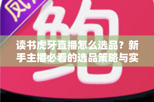 读书虎牙直播怎么选品？新手主播必看的选品策略与实战指南