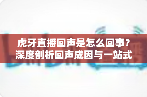 虎牙直播回声是怎么回事？深度剖析回声成因与一站式解决指南