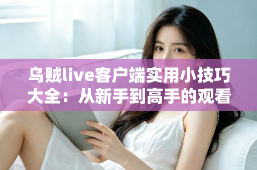 乌贼live客户端实用小技巧大全：从新手到高手的观看与互动完全指南