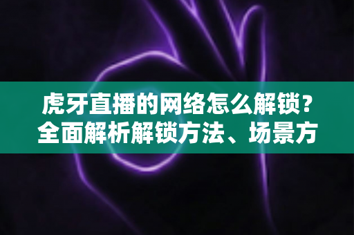 虎牙直播的网络怎么解锁？全面解析解锁方法、场景方案与常见问题指南