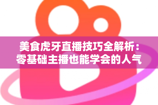 美食虎牙直播技巧全解析：零基础主播也能学会的人气涨粉实战指南
