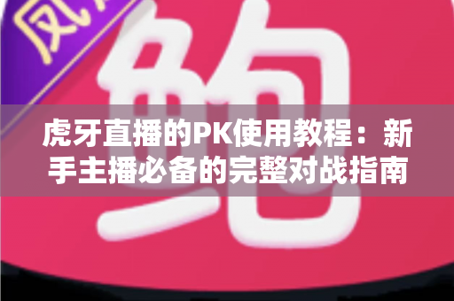 虎牙直播的PK使用教程：新手主播必备的完整对战指南，一文读懂全部玩法