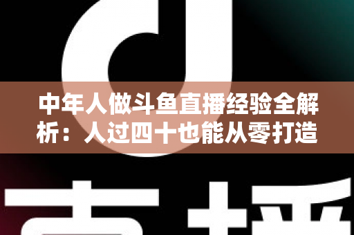 中年人做斗鱼直播经验全解析:人过四十也能从零打造高人气直播间的实战指南 中年人做斗鱼直播经验全解析:人过四十也能从零打造高人气直播间的实战指南