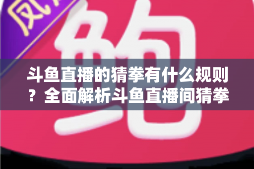 斗鱼直播的猜拳有什么规则?全面解析斗鱼直播间猜拳互动玩法、参与方式与实用技巧 斗鱼直播的猜拳有什么规则?全面解析斗鱼直播间猜拳互动玩法、参与方式与实用技巧