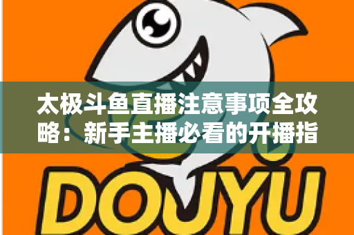 太极斗鱼直播注意事项全攻略:新手主播必看的开播指南与避坑秘籍 太极斗鱼直播注意事项全攻略:新手主播必看的开播指南与避坑秘籍