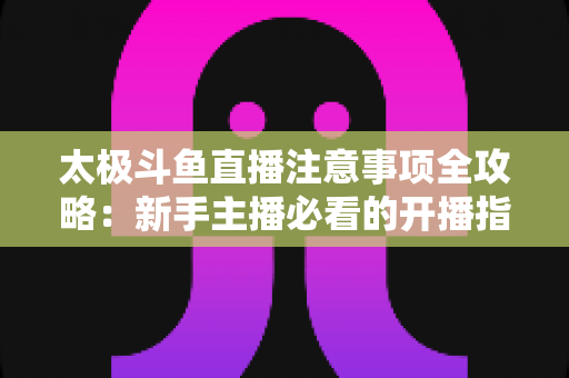 太极斗鱼直播注意事项全攻略：新手主播必看的开播指南与避坑秘籍