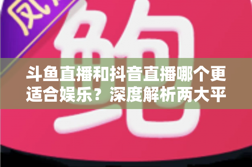 斗鱼直播和抖音直播哪个更适合娱乐?深度解析两大平台的娱乐体验差异 斗鱼直播和抖音直播哪个更适合娱乐?深度解析两大平台的娱乐体验差异