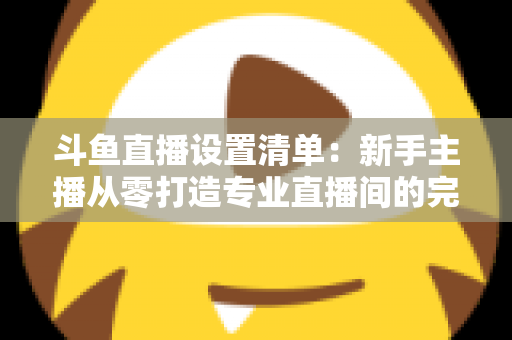 斗鱼直播设置清单：新手主播从零打造专业直播间的完整指南