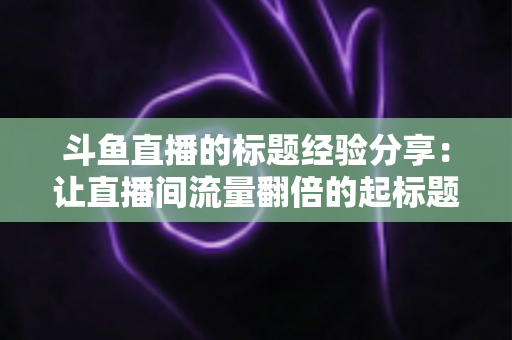 斗鱼直播的标题经验分享:让直播间流量翻倍的起标题实战指南 斗鱼直播的标题经验分享:让直播间流量翻倍的起标题实战指南
