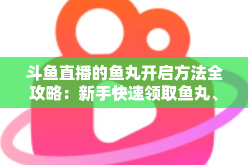 斗鱼直播的鱼丸开启方法全攻略：新手快速领取鱼丸、解锁免费福利的完整教程与实用技巧