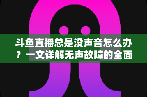 斗鱼直播总是没声音怎么办？一文详解无声故障的全面排查与解决攻略