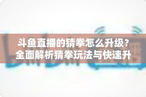 斗鱼直播的猜拳怎么升级？全面解析猜拳玩法与快速升级实用攻略