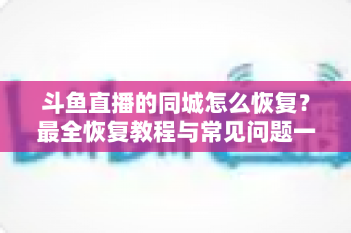 斗鱼直播的同城怎么恢复?最全恢复教程与常见问题一网打尽 斗鱼直播的同城怎么恢复?最全恢复教程与常见问题一网打尽