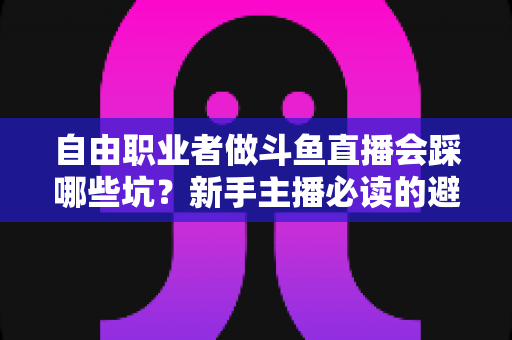 自由职业者做斗鱼直播会踩哪些坑？新手主播必读的避坑全攻略