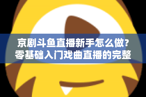 京剧斗鱼直播新手怎么做？零基础入门戏曲直播的完整攻略