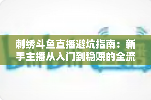 刺绣斗鱼直播避坑指南：新手主播从入门到稳赚的全流程防雷手册