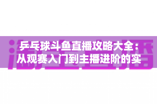 乒乓球斗鱼直播攻略大全:从观赛入门到主播进阶的实用指南 乒乓球斗鱼直播攻略大全:从观赛入门到主播进阶的实用指南