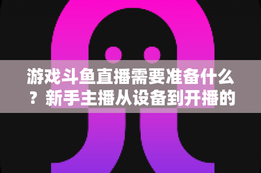游戏斗鱼直播需要准备什么？新手主播从设备到开播的一站式入门指南
